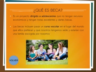 ¿QUÉ ES BECA?
● Es un proyecto dirigido a adolescentes que no tengan recursos
económicos y tengan notas excelentes y darles becas.
● Las becas incluyen pasar un curso escolar en el lugar del mundo
que ellos prefieran y que nosotros tengamos sede y estarían con
una familia escogida por nosotros.
VOLVER
 