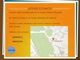 ¿DÓNDE ESTAMOS?
● Nuestra sede principal está en la ciudad Valencia (España).
● En Valencia estamos en Paseo Alameda 34,Valencia.
● Tenemos sedes alrededor del mundo: Ámerica, Australia,
Asia, Europa.
● Teléfono de contacto:
– 642555211
– 964433154
VOLVER
 