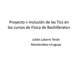 Proyecto « Inclusión de las Tics en
los cursos de Física de Bachillerato»
Julián Latorre Terán
Montevideo-Uruguay
 