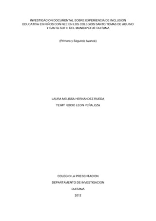 INVESTIGACION DOCUMENTAL SOBRE EXPERIENCIA DE INCLUSION
EDUCATIVA EN NIÑOS CON NEE EN LOS COLEGIOS SANTO TOMAS DE AQUINO
              Y SANTA SOFIE DEL MUNICIPIO DE DUITAMA



                     (Primero y Segundo Avance)




                LAURA MELISSA HERNANDEZ RUEDA

                   YEIMY ROCIO LEON PEÑALOZA




                    COLEGIO LA PRESENTACION

                DEPARTAMENTO DE INVESTIGACION

                             DUITAMA

                               2012
 