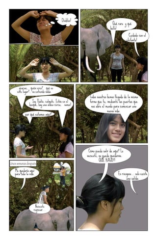 ¡Diablos!
                                                                          ¡Qué raro y qué
                                                                          bello!
                                                                                       ¡Cuidado con el
                                                                                       elefante!




    ...gracias, ¡quién eres? ¡qué es
     este lugar?.. no entiendo nada.
                                                         Todos nosotros hemos llegado de la misma
                   Soy Thalía, calmate. Estás en el      forma que tu, mediante las puertas que
                bosque, hay una aldea cerca, ¡vamos!      nos abre el mundo para comenzar una
                                                                        nueva vida.
          ¡por qué estamos aquí?




                                                       ¡Cómo puedo salir de aquí? Lo
                                                       necesito, no puedo quedarme.
                                                             ¡¡QUÉ HAGO?!
Unos semanas después...
   Me quedaría aquí
   para toda la vida.                                                           Es riesgoso... solo existe
                                                                                       una salida.




                     Necesito
                    regresar...
 