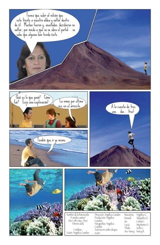 Tienes que subir al volcán que
  este frente a nuestra aldea y saltar dentro
de él. Muchos fueron y, asustados, decidieron no
saltar, por miedo a que no se abra el portal... se
  sabe que algunos han tenido éxito.




¡Qué es lo que pasó? ¡Cómo
fué? ¡Exijo una explicación!         La vimos por ultima
                                    vez en el arrecife...                         ¡A la cuenta de tres
                                                                                 ... uno... dos... tres!




                  Tendré que ir yo mismo...




                                          Nombre de la fotonovela   Dirección: Angélica Canales   Macarena     Angélica C.
                                             “A medio camino”       Producción: Angélica          Manuel       Alejandro O.
                                           Año 1- #1-Lima - Perú    Canales                       Isa          Carola L.
                                               Febrero 2012         Fotografías: Angélica         Lucía        Stephanie O.
                                                                    Canales                       Thalía       Sofía C.
                                                 Créditos:          Actores en orden deapa-
                                          Guión: Angélica Canales                                 Sra. Nancy   Nancy R.
                                                                    rición:
 