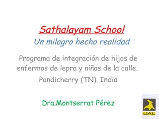 Sathalayam School Un milagro hecho realidad Programa de integración de hijos de enfermos de lepra y niños de la calle.  Pondicherry (TN). India Dra.Montserrat Pérez 