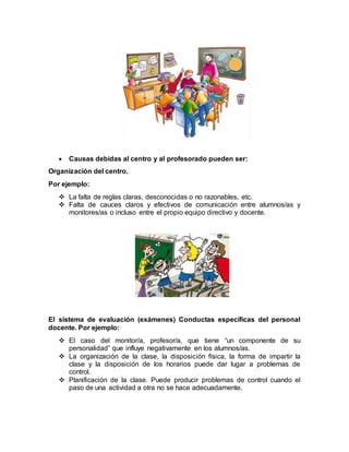 Causas debidas al centro y al profesorado pueden ser:
Organización del centro.
Por ejemplo:
 La falta de reglas claras, desconocidas o no razonables, etc.
 Falta de cauces claros y efectivos de comunicación entre alumnos/as y
monitores/as o incluso entre el propio equipo directivo y docente.
El sistema de evaluación (exámenes) Conductas específicas del personal
docente. Por ejemplo:
 El caso del monitor/a, profesor/a, que tiene “un componente de su
personalidad” que influye negativamente en los alumnos/as.
 La organización de la clase, la disposición física, la forma de impartir la
clase y la disposición de los horarios puede dar lugar a problemas de
control.
 Planificación de la clase. Puede producir problemas de control cuando el
paso de una actividad a otra no se hace adecuadamente.
 
