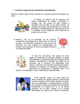  Formación integral de los estudiantes indisciplinados
Podemos señalar estas normas prácticas de conducta personal del profesor en
clase:
 Cultivar, en relación con los alumnos, una
actitud fundamental de interés, comprensión y
simpatía. Ser, por encima de todo, humano y
razonable para con ellos; no se deben permitir, sin
embargo, los excesos de familiaridad ni se debe ser
demasiado condescendiente; es necesario ser firme
e insistente en las exigencias, pero explicando el
porqué de las mismas.
 Intervenir más en la psicología de los alumnos,
comprender la psicología de la clase como un todo, por
un lado, y la psicología individual de cada uno de sus
miembros, por otro. Adaptar los procedimientos de
manejo a esa psicología de modo que resulten eficaces y
no contraproducentes.
 Tratar las infracciones más graves de modo
objetivo e impersonal, sin mostrarse ofendido o enojado
personalmente. La indisciplina debe ser reprobada como
conducta inconveniente y antisocial que habla de los
individuos que la practican. No interpretarla como
afrenta o desacato a la autoridad personal del profesor.
Terminado el incidente, no demostrar resentimiento o
intenciones de persecución o venganza; tratar a los
alumnos con naturalidad, como si nada hubiera sucedido antes.
 No reprender nunca a la clase entera por
faltas cometidas por algunos alumnos; mucho menos
se debe castigar a toda la clase; además de injusto,
sería anti psicológico y contraproducente. Procurar,
por el contrario, aislar a los agentes de la indisciplina,
contrastando su conducta con la de los demás
miembros de la clase. Cuando no se consiga
identificarlos, no exigir que los otros los denuncien;
 