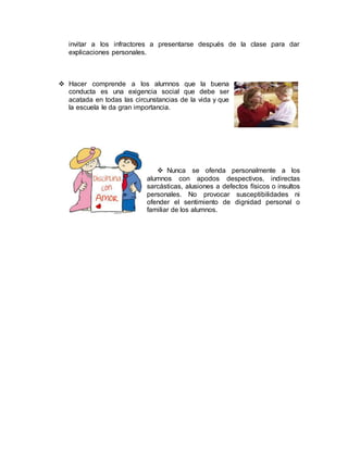 invitar a los infractores a presentarse después de la clase para dar
explicaciones personales.
 Hacer comprende a los alumnos que la buena
conducta es una exigencia social que debe ser
acatada en todas las circunstancias de la vida y que
la escuela le da gran importancia.
 Nunca se ofenda personalmente a los
alumnos con apodos despectivos, indirectas
sarcásticas, alusiones a defectos físicos o insultos
personales. No provocar susceptibilidades ni
ofender el sentimiento de dignidad personal o
familiar de los alumnos.
 