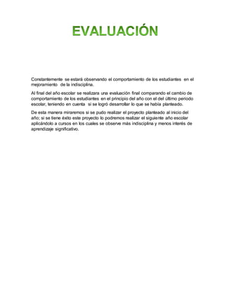 Constantemente se estará observando el comportamiento de los estudiantes en el
mejoramiento de la indisciplina.
Al final del año escolar se realizara una evaluación final comparando el cambio de
comportamiento de los estudiantes en el principio del año con el del último periodo
escolar, teniendo en cuenta si se logró desarrollar lo que se había planteado.
De esta manera miraremos si se pudo realizar el proyecto planteado al inicio del
año; si se tiene éxito este proyecto lo podremos realizar el siguiente año escolar
aplicándolo a cursos en los cuales se observe más indisciplina y menos interés de
aprendizaje significativo.
 