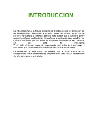 La indisciplina implica la falta de disciplina, es decir la ausencia por compañero de
un comportamiento considerado y esperado dentro del contexto en el cual se
produce. Por ejemplo, a instancias como la clase escolar, que el alumno se pare y
comience a charlar con los demás compañeros, o comience a jugar con ellos y de
igual manera puede que también se de la agresión física o verbal ya lo convierte
en un acto de indisciplina.
Y por tanto el alumno carece de conocimiento claro sobre las instrucciones y
costumbres que se deben llevar o tomar en cuenta en cual quien ámbito.
La realización de este trabajo es conocer más a fondo acerca de las
características causas consecuencias que puede traer tanto para un entorno social
del niño como para su vida diaria.
 