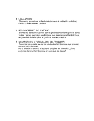  LOCALIZACION:
El proyecto se realizara en las instalaciones de la institución en todos y
cada uno de los salones de clase.
 RECONOCIMIENTO DEL ENTORNO:
Siendo una de las instituciones con un gran reconocimiento por sus zonas
verdes y por un buen nivel académico a nivel departamental también tiene
un gran nivel de indisciplina al igual que muchos colegios.
 IDENTIFICACION Y FORMULACION DEL PROBLEMA:
Podemos ver en cada uno de los estudiantes la indisciplina que fomentan
en cada salón de clases.
Por lo anterior se expresa la siguiente pregunta del problema: ¿cómo
podemos disminuir la indisciplina en cada aula de clases?
 