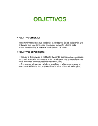  OBJETIVO GENERAL:
Determinar las causas que ocasionan la indisciplina de los estudiantes y la
influencia que esta tiene en su proceso de formación integral en la
institución educativa Escuela Normal Superior de Pasto
 OBJETIVOS ESPECIFICOS:
• Mejorar la disciplina en la institución, haciendo que los alumnos aprendan
a convivir y respetar mutuamente a las demás personas que conviven con
ellos (docentes y demás personal de la Institución).
• Concientizar a través de carteles o postales y charlas que ayuden a la
comunidad educativa con el objeto de reducir los índices de indisciplina.
 