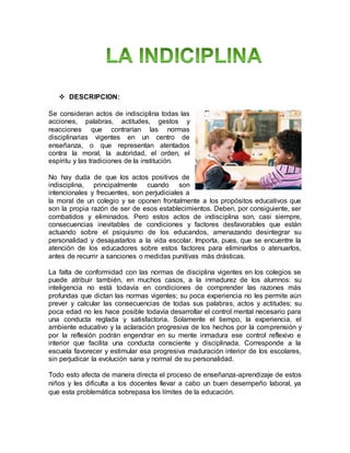  DESCRIPCION:
Se consideran actos de indisciplina todas las
acciones, palabras, actitudes, gestos y
reacciones que contrarían las normas
disciplinarias vigentes en un centro de
enseñanza, o que representan atentados
contra la moral, la autoridad, el orden, el
espíritu y las tradiciones de la institución.
No hay duda de que los actos positivos de
indisciplina, principalmente cuando son
intencionales y frecuentes, son perjudiciales a
la moral de un colegio y se oponen frontalmente a los propósitos educativos que
son la propia razón de ser de esos establecimientos. Deben, por consiguiente, ser
combatidos y eliminados. Pero estos actos de indisciplina son, casi siempre,
consecuencias inevitables de condiciones y factores desfavorables que están
actuando sobre el psiquismo de los educandos, amenazando desintegrar su
personalidad y desajustarlos a la vida escolar. Importa, pues, que se encuentre la
atención de los educadores sobre estos factores para eliminarlos o atenuarlos,
antes de recurrir a sanciones o medidas punitivas más drásticas.
La falta de conformidad con las normas de disciplina vigentes en los colegios se
puede atribuir también, en muchos casos, a la inmadurez de los alumnos: su
inteligencia no está todavía en condiciones de comprender las razones más
profundas que dictan las normas vigentes; su poca experiencia no les permite aún
prever y calcular las consecuencias de todas sus palabras, actos y actitudes; su
poca edad no les hace posible todavía desarrollar el control mental necesario para
una conducta reglada y satisfactoria. Solamente el tiempo, la experiencia, el
ambiente educativo y la aclaración progresiva de los hechos por la comprensión y
por la reflexión podrán engendrar en su mente inmadura ese control reflexivo e
interior que facilita una conducta consciente y disciplinada. Corresponde a la
escuela favorecer y estimular esa progresiva maduración interior de los escolares,
sin perjudicar la evolución sana y normal de su personalidad.
Todo esto afecta de manera directa el proceso de enseñanza-aprendizaje de estos
niños y les dificulta a los docentes llevar a cabo un buen desempeño laboral, ya
que esta problemática sobrepasa los límites de la educación.
 