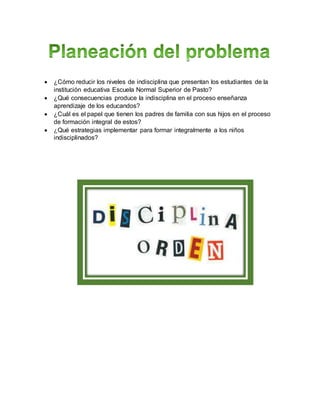  ¿Cómo reducir los niveles de indisciplina que presentan los estudiantes de la
institución educativa Escuela Normal Superior de Pasto?
 ¿Qué consecuencias produce la indisciplina en el proceso enseñanza
aprendizaje de los educandos?
 ¿Cuál es el papel que tienen los padres de familia con sus hijos en el proceso
de formación integral de estos?
 ¿Qué estrategias implementar para formar integralmente a los niños
indisciplinados?
 