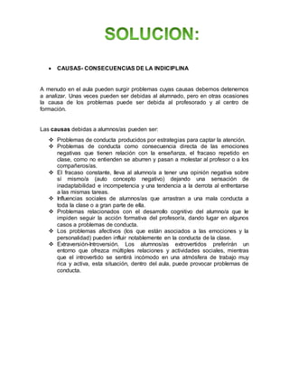  CAUSAS- CONSECUENCIAS DE LA INDICIPLINA
A menudo en el aula pueden surgir problemas cuyas causas debemos detenernos
a analizar. Unas veces pueden ser debidas al alumnado, pero en otras ocasiones
la causa de los problemas puede ser debida al profesorado y al centro de
formación.
Las causas debidas a alumnos/as pueden ser:
 Problemas de conducta producidos por estrategias para captar la atención.
 Problemas de conducta como consecuencia directa de las emociones
negativas que tienen relación con la enseñanza, el fracaso repetido en
clase, como no entienden se aburren y pasan a molestar al profesor o a los
compañeros/as.
 El fracaso constante, lleva al alumno/a a tener una opinión negativa sobre
sí mismo/a (auto concepto negativo) dejando una sensación de
inadaptabilidad e incompetencia y una tendencia a la derrota al enfrentarse
a las mismas tareas.
 Influencias sociales de alumnos/as que arrastran a una mala conducta a
toda la clase o a gran parte de ella.
 Problemas relacionados con el desarrollo cognitivo del alumno/a que le
impiden seguir la acción formativa del profesor/a, dando lugar en algunos
casos a problemas de conducta.
 Los problemas afectivos (los que están asociados a las emociones y la
personalidad) pueden influir notablemente en la conducta de la clase.
 Extraversión-Introversión. Los alumnos/as extrovertidos preferirán un
entorno que ofrezca múltiples relaciones y actividades sociales, mientras
que el introvertido se sentirá incómodo en una atmósfera de trabajo muy
rica y activa, esta situación, dentro del aula, puede provocar problemas de
conducta.
 