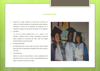 DE DONDE VENGO
 Vengo de un hogar humilde en lo que es en lo físico en lo
interno con valores cualitativos inculcados para poder enseñar y
demostrar lo mucho que eh aprendido me enseñaron con lo
referente al respeto a lo que opinan los demás y a su integridad.
 MI NIÑEZ
1. yo viví en un barrio humilde junto y a mi madre y a mi
hermana; nosotros tuvimos muchas necesidades económica
desde pequeña me preocupe por ellas; opte por trabajar
empecé desde muy temprana edad.
 MI ADOLESCENCIA
1. Mi adolescencia fue un poco triste ya que por ciertos motivos
pase casi toda mi adolescencia trabajando para poder ayudar a
mi familia.
 MI JUVENTUD
1. Debido a lo que eh vivido durante mu niñez y adolescencia eh
aprendido a llevar la vida con mayor responsabilidad para asi
lograr un mayor porvenir para mis hijos
 