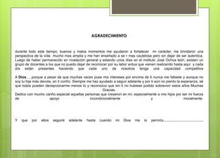 AGRADECIMIENTO
durante todo este tiempo; buenos y malos momentos me ayudaron a fortalecer mi carácter, me brindaron una
perspectiva de la vida mucho mas amplia y me han enseñado a se r mas cautelosa pero sin dejar de ser autentica.
Luego de haber permanecido en nivelación general y estando unos días en el instituto José Ochoa león, existen un
grupo de docentes a los que no puedo dejar de reconocer por su labor ardua que vienen realizando hasta aquí y cada
día están presentes haciendo que cada uno de nosotros tenga una capacidad competitiva
.
A Dios…..porque a pesar de que muchas veces puse mis intereses por encima de ti nunca me faltaste y aunque no
soy tu hija más devota, en ti confío. Siempre me haz ayudado a seguir adelante y por ti aún no pierdo la esperanza, sé
que todos pueden decepcionarme menos tú y reconozco que sin ti no hubiese podido sobrevivir estos años Muchas
Gracias.
Dedico con mucho cariño especial aquellas personas que creyeron en mi; especialmente a mis hijos por ser mi fuerza
de apoyo incondicionalmente y moralmente.
Y que por ellos seguiré adelante hasta cuando mi Dios me lo permita………………………………….
 