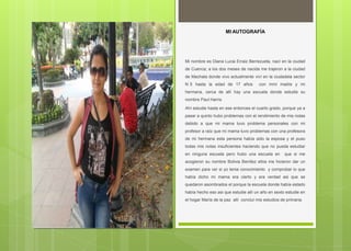MI AUTOGRAFÍA
Mi nombre es Diana Lucia Erraiz Berrezueta, nací en la ciudad
de Cuenca; a los dos meses de nacida me trajeron a la ciudad
de Machala donde vivo actualmente viví en la ciudadela sector
N 5 hasta la edad de 17 años con mmi madre y mi
hermana, cerca de allí hay una escuela donde estudie su
nombre Paul Harris
Ahí estudie hasta en ese entonces el cuarto grado, porque ya a
pasar a quinto hubo problemas con el rendimiento de mis notas
debido a que mi mama tuvo problema personales con mi
profesor a raíz que mi mama tuvo problemas con una profesora
de mi hermana esta persona había sido la esposa y el puso
todas mis notas insuficientes haciendo que no pueda estudiar
en ninguna escuela pero hubo una escuela en que si me
acogieron su nombre Bolivia Benítez ellos me hicieron dar un
examen para ver si yo tenia conocimiento y comprobar lo que
había dicho mi mama era cierto y era verdad asi que se
quedaron asombrados el porque la escuela donde había estado
había hecho eso asi que estudie allí un año en sexto estudie en
el hogar María de la paz allí concluí mis estudios de primaria.
 