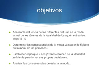 objetivos

S Analizar la influencia de las diferentes culturas en la moda

actual de los jóvenes de la localidad de Usaquén entres los
años 16-17
S Determinar las consecuencias de la moda ya sea en lo físico o

en lo moral de las personas .
S Establecer el porque ? Los jóvenes carecen de la identidad

suficiente para tomar sus propias decisiones.
S Analizar las consecuencias de estar a la moda¡.

 
