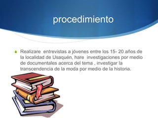procedimiento

S Realizare entrevistas a jóvenes entre los 15- 20 años de

la localidad de Usaquén, hare investigaciones por medio
de documentales acerca del tema , investigar la
transcendencia de la moda por medio de la historia.

 