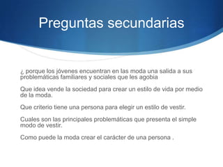 Preguntas secundarias

¿ porque los jóvenes encuentran en las moda una salida a sus
problemáticas familiares y sociales que les agobia

Que idea vende la sociedad para crear un estilo de vida por medio
de la moda.
Que criterio tiene una persona para elegir un estilo de vestir.
Cuales son las principales problemáticas que presenta el simple
modo de vestir.
Como puede la moda crear el carácter de una persona .

 