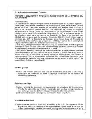 B) Actividades relacionadas a Proyectos

PROYECTO 1: SEGUIMIENTO Y ANÁLISIS DEL FUNCIONAMIENTO DE LAS CÁTEDRAS DEL
DEPARTAMENTO

Fundamentación
Las asignaturas que integran el Departamento de Matemática de la Facultad de Ingeniería,
tienen como característica fundamental ser parte del ciclo básico de las cuatro carreras
que se dictan en la Facultad; además, las del primer año integran junto a Física I y
Química, el denominado Sistema Módulos. Esta modalidad de cursado se establece
oficialmente en el Plan de Estudio 1999 en consonancia con las políticas de integración del
estudiante en su transición Escuela Media – Universidad. En 2003 se realiza una revisión de
las asignaturas como parte del proceso de Evaluación de Carreras de Ingeniería por
CONEAU teniendo como guía la resolución Ministerial 1232/01. En el mismo orden a
principios del 2005 la Secretaría de Políticas Universitarias lanza el Proyecto de
Mejoramiento de la Enseñanza de la Ingeniería – PROMEI, y dentro de él contempla el
Subproyecto “Ciclos Generales de Conocimientos Básicos – CGCB”.
En este marco, el Departamento de matemática reajusta los contenidos de cada asignatura
a efectos de lograr un ciclo común con las universidades del Norte Grande que integran
dicho proyecto y el Proyecto Interingenierías en la UNaM.
En este marco, teniendo como eje sus objetivos generales, el Departamento considera
conveniente realizar una revisión curricular como parte de la dinámica necesaria en todo
proceso educativo. Se propone así, un análisis integral de las asignaturas, referido tanto a
contenidos específicos, su organización, profundización y evaluación de los mismos, como
a la articulación horizontal con otras asignaturas que componen el ciclo básico y su
proyección en el ciclo de especialización



Objetivo general

• Realizar una revisión curricular del área de matemática en cuanto a alcances y
    organización de contenidos, así como su abordaje y evaluación en los procesos de
    enseñanza y aprendizaje.



Objetivos específicos

• Analizar y articular los contenidos curriculares entre las asignaturas del departamento.
     Articular los contenidos curriculares relacionados con aquellos correspondientes al
     ciclo básico y a los ciclos de formación específica de las diferentes carreras.
• Establecer indicadores de avance para la planificación de las asignaturas.



Actividades a desarrollar:

• Organización de jornadas orientadas al análisis y discusión de Programas de las
    asignaturas, la socialización de estrategias docentes aplicadas en el dictado de
    clases, (metodología, recursos didácticos, bibliografía, material didáctico, etc.)

                                                                                               3
 