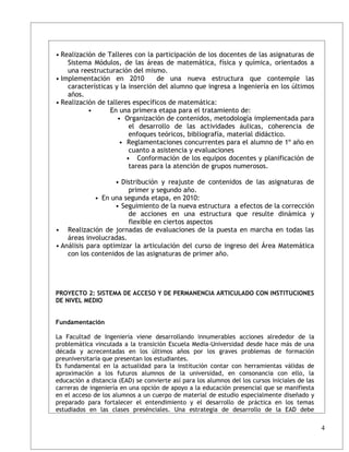 • Realización de Talleres con la participación de los docentes de las asignaturas de
    Sistema Módulos, de las áreas de matemática, física y química, orientados a
    una reestructuración del mismo.
• Implementación en 2010          de una nueva estructura que contemple las
    características y la inserción del alumno que ingresa a Ingeniería en los últimos
    años.
• Realización de talleres específicos de matemática:
           •      En una primera etapa para el tratamiento de:
                     • Organización de contenidos, metodología implementada para
                         el desarrollo de las actividades áulicas, coherencia de
                         enfoques teóricos, bibliografía, material didáctico.
                     • Reglamentaciones concurrentes para el alumno de 1º año en
                         cuanto a asistencia y evaluaciones
                        • Conformación de los equipos docentes y planificación de
                         tareas para la atención de grupos numerosos.

                    • Distribución y reajuste de contenidos de las asignaturas de
                        primer y segundo año.
             • En una segunda etapa, en 2010:
                    • Seguimiento de la nueva estructura a efectos de la corrección
                        de acciones en una estructura que resulte dinámica y
                        flexible en ciertos aspectos
• Realización de jornadas de evaluaciones de la puesta en marcha en todas las
    áreas involucradas.
• Análisis para optimizar la articulación del curso de ingreso del Área Matemática
    con los contenidos de las asignaturas de primer año.




PROYECTO 2: SISTEMA DE ACCESO Y DE PERMANENCIA ARTICULADO CON INSTITUCIONES
DE NIVEL MEDIO


Fundamentación

La Facultad de Ingeniería viene desarrollando innumerables acciones alrededor de la
problemática vinculada a la transición Escuela Media-Universidad desde hace más de una
década y acrecentadas en los últimos años por los graves problemas de formación
preuniversitaria que presentan los estudiantes.
Es fundamental en la actualidad para la institución contar con herramientas válidas de
aproximación a los futuros alumnos de la universidad, en consonancia con ello, la
educación a distancia (EAD) se convierte así para los alumnos del los cursos iniciales de las
carreras de ingeniería en una opción de apoyo a la educación presencial que se manifiesta
en el acceso de los alumnos a un cuerpo de material de estudio especialmente diseñado y
preparado para fortalecer el entendimiento y el desarrollo de práctica en los temas
estudiados en las clases presénciales. Una estrategia de desarrollo de la EAD debe

                                                                                                4
 