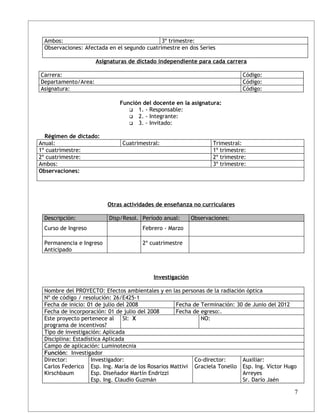Ambos:                                      3º trimestre:
 Observaciones: Afectada en el segundo cuatrimestre en dos Series

                     Asignaturas de dictado independiente para cada carrera

Carrera:                                                                    Código:
Departamento/Area:                                                          Código:
Asignatura:                                                                 Código:

                             Función del docente en la asignatura:
                                 1. - Responsable:
                                 2. - Integrante:
                                 3. - Invitado:


  Régimen de dictado:
Anual:                        Cuatrimestral:                     Trimestral:
1º cuatrimestre:                                                 1º trimestre:
2º cuatrimestre:                                                 2º trimestre:
Ambos:                                                           3º trimestre:
Observaciones:




                         Otras actividades de enseñanza no curriculares

 Descripción:            Disp/Resol. Período anual:      Observaciones:
 Curso de Ingreso                    Febrero - Marzo

 Permanencia e Ingreso               2º cuatrimestre
 Anticipado



                                         Investigación

 Nombre del PROYECTO: Efectos ambientales y en las personas de la radiación óptica
 Nº de código / resolución: 26/E425-1
 Fecha de inicio: 01 de julio del 2008             Fecha de Terminación: 30 de Junio del 2012
 Fecha de incorporación: 01 de julio del 2008      Fecha de egreso:.
 Este proyecto pertenece al SI: X                           NO:
 programa de incentivos?
 Tipo de investigación: Aplicada
 Disciplina: Estadística Aplicada
 Campo de aplicación: Luminotecnia
 Función: Investigador
 Director:          Investigador:                        Co-director:      Auxiliar:
 Carlos Federico Esp. Ing. María de los Rosarios Mattivi Graciela Tonello Esp. Ing. Víctor Hugo
 Kirschbaum         Esp. Diseñador Martín Endrizzi                         Arreyes
                    Esp. Ing. Claudio Guzmán                               Sr. Darío Jaén

                                                                                              7
 