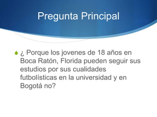 Pregunta Principal
S ¿ Porque los jovenes de 18 años en
Boca Ratón, Florida pueden seguir sus
estudios por sus cualidades
futbolísticas en la universidad y en
Bogotá no?
