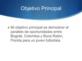 Objetivo Principal
S Mi objetivo principal es demostrar el
paralelo de oportunidades entre
Bogotá, Colombia y Boca Ratón,
Florida para un joven futbolista