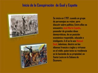 Inicio de la Conspiración de Gual y España
Se inicia en 1.797, cuando un grupo
de personajes se reúne para
discutir sobre política. Entre ellos se
encuentra José María España,
poseedor de grandes ideas
democráticas, de un posición
económica respetable, educado e
inteligente. A él se le une Manuel
Gual, talentoso, diestro en los
idiomas francés e ingles y virtuoso
en el violín, quien tenia su residencia
en la hacienda de su propiedad, en
Santa Lucia en la Sabana de
Ocumare.
 