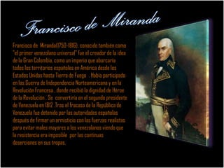 Francisco de Miranda(1750-1816), conocido también como
"el primer venezolano universal" fue el creador de la idea
de la Gran Colombia, como un imperio que abarcaría
todos los territorios españoles en América desde los
Estados Unidos hasta Tierra de Fuego . Había participado
en las Guerra de Independencia Norteamericana y en la
Revolución Francesa , donde recibió la dignidad de Héroe
de la Revolución . Se convertiría en el segundo presidente
de Venezuela en 1812 .Tras el fracaso de la República de
Venezuela fue detenido por las autoridades españolas
después de firmar un armisticio con las fuerzas realistas
para evitar males mayores a los venezolanos viendo que
la resistencia era imposible por las continuas
deserciones en sus tropas.
 