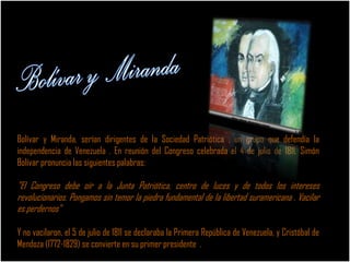 Bolívar y Miranda, serían dirigentes de la Sociedad Patriótica , un grupo que defendía la
independencia de Venezuela . En reunión del Congreso celebrada el 4 de julio de 1811, Simón
Bolívar pronuncia las siguientes palabras:
"El Congreso debe oír a la Junta Patriótica, centro de luces y de todos los intereses
revolucionarios. Pongamos sin temor la piedra fundamental de la libertad suramericana . Vacilar
es perdernos"
Y no vacilaron, el 5 de julio de 1811 se declaraba la Primera República de Venezuela, y Cristóbal de
Mendoza (1772-1829) se convierte en su primer presidente .
 