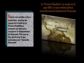 Bolívar con sentido critico y
autocritico examina las
causas de la caída de la
Primera República y
presenta una plan para
recuperar la independencia
de Venezuela. Plan que se
hizo efectivo en lo que
conocemos con “Campaña
Admirable”
La “Primera República” se incuba en el
siglo XVIII, en esta entidad política
conocida como la Capitanía de Venezuela.
 