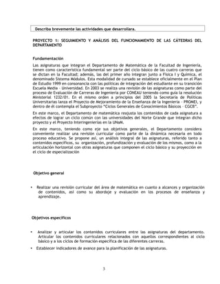 Describa brevemente las actividades que desarrollara.

    PROYECTO 1: SEGUIMIENTO Y ANÁLISIS DEL FUNCIONAMIENTO DE LAS CÁTEDRAS DEL
    DEPARTAMENTO


    Fundamentación
    Las asignaturas que integran el Departamento de Matemática de la Facultad de Ingeniería,
    tienen como característica fundamental ser parte del ciclo básico de las cuatro carreras que
    se dictan en la Facultad; además, las del primer año integran junto a Física I y Química, el
    denominado Sistema Módulos. Esta modalidad de cursado se establece oficialmente en el Plan
    de Estudio 1999 en consonancia con las políticas de integración del estudiante en su transición
    Escuela Media – Universidad. En 2003 se realiza una revisión de las asignaturas como parte del
    proceso de Evaluación de Carreras de Ingeniería por CONEAU teniendo como guía la resolución
    Ministerial 1232/01. En el mismo orden a principios del 2005 la Secretaría de Políticas
    Universitarias lanza el Proyecto de Mejoramiento de la Enseñanza de la Ingeniería – PROMEI, y
    dentro de él contempla el Subproyecto “Ciclos Generales de Conocimientos Básicos – CGCB”.
    En este marco, el Departamento de matemática reajusta los contenidos de cada asignatura a
    efectos de lograr un ciclo común con las universidades del Norte Grande que integran dicho
    proyecto y el Proyecto Interingenierías en la UNaM.
    En este marco, teniendo como eje sus objetivos generales, el Departamento considera
    conveniente realizar una revisión curricular como parte de la dinámica necesaria en todo
    proceso educativo. Se propone así, un análisis integral de las asignaturas, referido tanto a
    contenidos específicos, su organización, profundización y evaluación de los mismos, como a la
    articulación horizontal con otras asignaturas que componen el ciclo básico y su proyección en
    el ciclo de especialización




    Objetivo general


•     Realizar una revisión curricular del área de matemática en cuanto a alcances y organización
       de contenidos, así como su abordaje y evaluación en los procesos de enseñanza y
       aprendizaje.




Objetivos específicos


•     Analizar y articular los contenidos curriculares entre las asignaturas del departamento.
      Articular los contenidos curriculares relacionados con aquellos correspondientes al ciclo
      básico y a los ciclos de formación específica de las diferentes carreras.
•     Establecer indicadores de avance para la planificación de las asignaturas.




                                           3
 