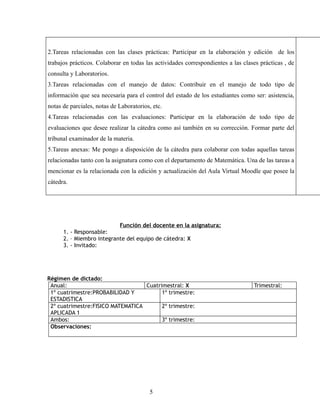 2.Tareas relacionadas con las clases prácticas: Participar en la elaboración y edición de los
trabajos prácticos. Colaborar en todas las actividades correspondientes a las clases prácticas , de
consulta y Laboratorios.
3.Tareas relacionadas con el manejo de datos: Contribuir en el manejo de todo tipo de
información que sea necesaria para el control del estado de los estudiantes como ser: asistencia,
notas de parciales, notas de Laboratorios, etc.
4.Tareas relacionadas con las evaluaciones: Participar en la elaboración de todo tipo de
evaluaciones que desee realizar la cátedra como así también en su corrección. Formar parte del
tribunal examinador de la materia.
5.Tareas anexas: Me pongo a disposición de la cátedra para colaborar con todas aquellas tareas
relacionadas tanto con la asignatura como con el departamento de Matemática. Una de las tareas a
mencionar es la relacionada con la edición y actualización del Aula Virtual Moodle que posee la
cátedra.




                           Función del docente en la asignatura:
      1. - Responsable:
      2. – Miembro integrante del equipo de cátedra: X
      3. - Invitado:




Régimen de dictado:
 Anual:                            Cuatrimestral: X                               Trimestral:
 1º cuatrimestre:PROBABILIDAD Y          1º trimestre:
 ESTADISTICA
 2º cuatrimestre:FISICO MATEMATICA       2º trimestre:
 APLICADA 1
 Ambos:                                  3º trimestre:
 Observaciones:




                                         5
 