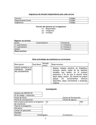 Asignaturas de dictado independiente para cada carrera

Carrera:                                                                  Código:
Departamento/Area:                                                        Código:
Asignatura:                                                               Código:

                           Función del docente en la asignatura:
                                 1. - Responsable:
                                 2. - Integrante:
                                 3. - Invitado:




Régimen de dictado:
Anual:                      Cuatrimestral:                    Trimestral:
1º cuatrimestre:                                              1º trimestre:
2º cuatrimestre:                                              2º trimestre:
Ambos:                                                        3º trimestre:
Observaciones:



                      Otras actividades de enseñanza no curriculares

                                     Período
Descripción:           Disp/Resol.               Observaciones:
                                     anual:
VISITA GUIADA A LA                                 Realizar trabajos prácticos de Estadística
EMPRESA DONDE                                      tomando valores reales de las distintas
ME DESEMPEÑO                                       variables que existen en el proceso
                                                   productivo a fin de que el alumno tome
                                                   datos reales, analice los mismos los evalúe
                                                   aplique    los     conocimientos    teóricos
                                                   adquiridos, saque conclusiones y proponga
                                                   mejoras.


                                           Investigación

Nombre del PROYECTO:
Nº de código / resolución:
Fecha de inicio:                                                  Fecha de Terminación:
Fecha de incorporación:                                           Fecha de egreso:.
Este proyecto pertenece al programa     SI:                                           NO:
de incentivos?
Tipo de investigación:
Disciplina:
Campo de aplicación:
Función:
Director:                    Investigador:                        Co-director:
                                       6
 