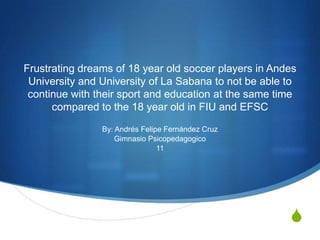 Frustrating dreams of 18 year old soccer players in Andes
University and University of La Sabana to not be able to
continue with their sport and education at the same time
compared to the 18 year old in FIU and EFSC
By: Andrés Felipe Fernández Cruz
Gimnasio Psicopedagogico
11

S

 