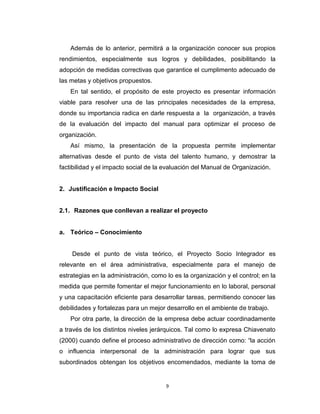 Además de lo anterior, permitirá a la organización conocer sus propios
rendimientos, especialmente sus logros y debilidades, posibilitando la
adopción de medidas correctivas que garantice el cumplimento adecuado de
las metas y objetivos propuestos.
    En tal sentido, el propósito de este proyecto es presentar información
viable para resolver una de las principales necesidades de la empresa,
donde su importancia radica en darle respuesta a la organización, a través
de la evaluación del impacto del manual para optimizar el proceso de
organización.
    Así mismo, la presentación de la propuesta permite implementar
alternativas desde el punto de vista del talento humano, y demostrar la
factibilidad y el impacto social de la evaluación del Manual de Organización.


2. Justificación e Impacto Social


2.1. Razones que conllevan a realizar el proyecto


a. Teórico – Conocimiento


    Desde el punto de vista teórico, el Proyecto Socio Integrador es
relevante en el área administrativa, especialmente para el manejo de
estrategias en la administración, como lo es la organización y el control; en la
medida que permite fomentar el mejor funcionamiento en lo laboral, personal
y una capacitación eficiente para desarrollar tareas, permitiendo conocer las
debilidades y fortalezas para un mejor desarrollo en el ambiente de trabajo.
    Por otra parte, la dirección de la empresa debe actuar coordinadamente
a través de los distintos niveles jerárquicos. Tal como lo expresa Chiavenato
(2000) cuando define el proceso administrativo de dirección como: “la acción
o influencia interpersonal de la administración para lograr que sus
subordinados obtengan los objetivos encomendados, mediante la toma de


                                       9
 
