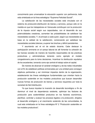 conocimiento para universalizar la educación superior con pertinencia, toda
esta sintetizada en la línea estratégica “Suprema Felicidad Social”.
     La satisfacción de las necesidades sociales está vinculada con el
sistema de producción-distribución de bienes y servicios, porque sólo en la
medida en que los trabajadores en Venezuela contribuyan con la producción
de la riqueza social según sus capacidades, con el desarrollo de sus
potencialidades creadoras, aumentan las probabilidades de satisfacer las
necesidades sociales. Y, el principio a cada quien, según sus necesidades se
basa en la calidad de la satisfacción, comenzando por satisfacer las
necesidades sociales básicas y superar las brechas y déficit persistentes.
     Y asumiendo así el rol de estado docente. Cabe destacar la
participación eminente en el campo laboral de allí fomentar la cohesión de
las fuerzas sociales de manera de hacerles responsables de las practicas
productivas   y   administrativas   teniendo   como     ejemplo   el   modelo
congestionaría para la toma decisiones. Incentivar la distribución equitativa
de los excedentes, tomando como eje central el trabajo sobre el capital.
     De manera de alcanzar el carácter endógeno y de las redes industriales
con el fin de establecer políticas enmarcadas por una entidad para conseguir
objetivos pertinentes y así minimizar impactos dentro de la organización,
estableciendo las líneas estratégicas fundamentales que orientan hacia la
producción sostenible en los modelos productivos que buscan desarrollar
nuevas formas de producción de bienes y servicios requeridos por toda la
sociedad de fácil distribución.
     Ya que busca impulsar la inversión de desarrollo tecnológico a fin de
disminuir el nivel de dependencia existente, optimizar los factores de
producción para sostenibilidad productiva en los factores económicos,
planificar, controlar y evaluar los procesos ligados a la producción, dirigidos
al desarrollo endógeno y al crecimiento sostenido de las comunidades, la
cual esta sintetizada en la línea estratégica Nº 2 “Producción sostenible en
los modelos productivos”.


                                      16
 