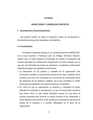 III PARTE


                  RESULTADOS Y LOGROS DEL PROYECTO


1. Conclusiones y Recomendaciones


   Del estudio anterior se deriva el siguiente cuerpo de conclusiones y
recomendaciones que dan respuestas a los objetivos:


1.1. Conclusiones


     Al finalizar el presente estudio en La Compañía Anónima INDUPLAST,
de la zona industrial II, Parroquia Juan de Villegas, Municipio Iribarren,
Estado Lara, se logró detectar la necesidad de realizar la Evaluación del
impacto generado por el Manual de Organización de dicha empresa, por lo
que una vez efectuado el proceso de evaluación, y analizada la información
recabada se llegó a las siguientes conclusiones:
1. La descripción de los puestos y unidades de la organización han
  contribuido a facilitar el conocimiento parcial de los fines y objetivos de la
  empresa, así como han contribuido en el suministro de información sobre
  las relaciones de las distintas unidades, por lo que constituye un medio
  eficaz para la preparación de cuadros directivos y empleados.
2. En virtud de que la organización es dinámica y cambiante la mayor
  dificultad la constituye su actualización; ya que el manual debe mantener
  ese mismo ritmo, lo cual resulta dificultoso porque es muy arduo el
  proceso requerido para cambiar un puesto, ponerlo al día, oficializarlo y
  hacer efectivos esos cambios. Esto contribuye a aumentar la estructura de
  costos de la empresa y a suscitar dificultades en el seno de la
  organización.


                                      22
 