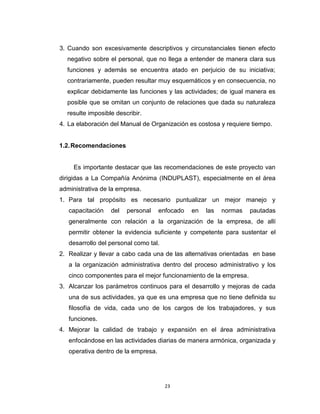 3. Cuando son excesivamente descriptivos y circunstanciales tienen efecto
  negativo sobre el personal, que no llega a entender de manera clara sus
  funciones y además se encuentra atado en perjuicio de su iniciativa;
  contrariamente, pueden resultar muy esquemáticos y en consecuencia, no
  explicar debidamente las funciones y las actividades; de igual manera es
  posible que se omitan un conjunto de relaciones que dada su naturaleza
  resulte imposible describir.
4. La elaboración del Manual de Organización es costosa y requiere tiempo.


1.2. Recomendaciones


     Es importante destacar que las recomendaciones de este proyecto van
dirigidas a La Compañía Anónima (INDUPLAST), especialmente en el área
administrativa de la empresa.
1. Para tal propósito es necesario puntualizar un mejor manejo y
   capacitación   del   personal     enfocado   en   las   normas   pautadas
   generalmente con relación a la organización de la empresa, de allí
   permitir obtener la evidencia suficiente y competente para sustentar el
   desarrollo del personal como tal.
2. Realizar y llevar a cabo cada una de las alternativas orientadas en base
   a la organización administrativa dentro del proceso administrativo y los
   cinco componentes para el mejor funcionamiento de la empresa.
3. Alcanzar los parámetros continuos para el desarrollo y mejoras de cada
   una de sus actividades, ya que es una empresa que no tiene definida su
   filosofía de vida, cada uno de los cargos de los trabajadores, y sus
   funciones.
4. Mejorar la calidad de trabajo y expansión en el área administrativa
   enfocándose en las actividades diarias de manera armónica, organizada y
   operativa dentro de la empresa.




                                       23
 