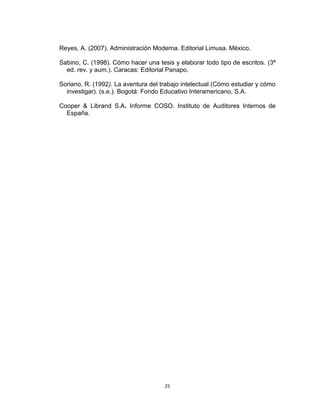Reyes, A. (2007). Administración Moderna. Editorial Limusa. México.

Sabino, C. (1998). Cómo hacer una tesis y elaborar todo tipo de escritos. (3ª
  ed. rev. y aum.). Caracas: Editorial Panapo.

Soriano, R. (1992). La aventura del trabajo intelectual (Cómo estudiar y cómo
  investigar). (s.e.). Bogotá: Fondo Educativo Interamericano, S.A.

Cooper & Librand S.A. Informe COSO. Instituto de Auditores Internos de
  España.




                                     25
 