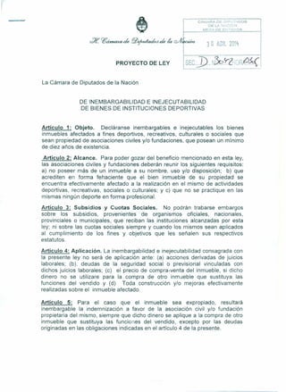 t
3 O AGR. 211Ft
PROYECTO DE LEY
CAMARA Do!:lJ;P.: t ,DOS
DE LA ;';i~C:G~J
~_----,-,Mc:.:f.~~E (.', i·,.~/,DA
La Cámara de Diputados de la Nación
DE INEMBARGABILlDAD E INEJECUTABILlDAD
DE BIENES DE INSTITUCIONES DEPORTIVAS
Artículo 1: Objeto. Decláranse inembargables e inejecutables los bienes
inmuebles afectados a fines deportivos, recreativos, culturales o sociales que
sean propiedad de asociaciones civiles y/o fundaciones, que posean un mínimo
de diez años de existencia.
Artículo 2: Alcance. Para poder gozar del beneficio mencionado en esta ley,
las asociaciones civiles y fundaciones deberán reunir los siguientes requisitos:
a) no poseer más de un inmueble a su nombre, uso y/o disposición; b) que
acrediten en forma fehaciente que el bien inmueble de su propiedad se
encuentra efectivamente afectado a la realización en el mismo de actividades
deportivas, recreativas, sociales o culturales; y e) que no se practique en las
mismas ningún deporte en forma profesional.
Artículo 3: Subsidios y Cuotas Sociales. No podrán trabarse embargos
sobre los subsidios, provenientes de organismos oficiales, nacionales,
provinciales o municipales, que reciban las instituciones alcanzadas por esta
ley; ni sobre las cuotas sociales siempre y cuando los mismos sean aplicados
al cumplimiento de los fines y objetivos que les señalen sus respectivos
estatutos.
Artículo 4: Aplicación. La inembargabilidad e inejecutabilidad consagrada con
la presente ley no será de aplicación ante: (a) acciones derivadas de juicios
laborales; (b). deudas de la seguridad social o previsional vinculadas con
dichos juicios laborales; (c) el precio de compra-venta del inmueble, si dicho
dinero no se utilizare para la compra de otro inmueble que sustituya las
funciones del vendido y (d) Toda construcción y/o mejoras efectivamente
realizadas sobre el inmueble afectado.
Artículo 5: Para el caso que el inmueble sea expropiado, resultará
inembargable la indemnización a favor de la asociación civil y/o fundación
propietaria del mismo, siempre que dicho dinero se aplique a la compra de otro
inmueble que sustituya las funciones del vendido, excepto por las deudas
originadas en las obligaciones indicadas en el artículo 4 de la presente.
 