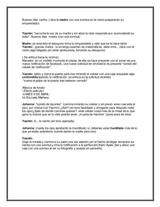 Buenos días cariño- ( dice la madre con una sonrisa en el rostro preparando su
emparedado)
Yazmin: *escucha la voz de su madre y sin alzar la vista responde aun acomodando su
bulto*. Buenos días madre (con una sonrisa)
Madre:ya esta listo el desayuno toma tu emparedado y vete que se te hace tarde
Yazmin: gracias madre , lo se tengo examen de matemáticas debo irme... (dice con el
rostro algo fatigada por estar apresurada, tomando su desayuno)
( Se enfoca hacia la víctima)
Narrador: en un insólito momento el celular de ella se hace presente con el sonar de una
nueva notificación de facebook, una nueva solicitud de amistad le es presente *sonido del
celular de notificación*
Yazmin: (abre y cierra la puerta para irse mirando el celular con una ceja arqueada algo
confundida leyendo la notificación, se enfoca en la solicitud recibida)
*suena el golpe de la puerta tras haberse cerrado*
/Música de fondo/
/.Efecto película./
-LUNES 9 DE ABRIL-
int./Escuela./Mañana
Johanna: *sonido de tacones* (camina mirando su celular y sin previo aviso cae este al
piso, por chocar con Yazmin) ¡¡Ash!! (en tono fastidiado y arrogante para después rodar
los ojos)¿fijate de donde caminas quieres? este celular costó más de la mitad de lo que
gana tu mamá, que en tu vida podrás tener, ¡muerta de hambre! (pone pose de diva)
Yazmin: lo... lo siento (en tono apenada)
Johanna: (rueda los ojos apretando la mandíbula) si, deberías estar humillada más de lo
que ya estás, pobretona (sonríe dando la vuelta para irse)
Yazmin.
(baja la mirada y camina a su salón una vez adentro por el hecho de llegar temprano se
sienta con una sonrisa y mira la notificación a la perfección) Iriam Ayala (lee y elevo una
ceja con una sonrisa al ver su fotografía y acepta sin pensarlo)
 