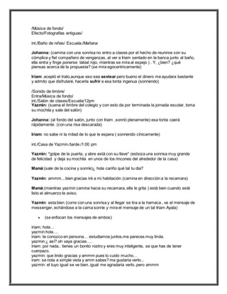 /Música de fondo/
Efecto/Fotografías antiguas/
int./Baño de niñas/ Escuela./Mañana
Johanna: (camina con una sonrisa no entro a clases por el hecho de reunirse con su
cómplice y fiel compañero de venganzas, al ver a Iriam sentado en la banca junto al baño,
ella entra y finge ponerse labial rojo, mientras se mira al espejo ) . Y, ¿bien? ¿qué
piensas acerca de la propuesta? (se mira egocentricamente)
Iriam: aceptó el trato,aunque eso sea sextear pero bueno el dinero me ayudara bastante
y admito que disfrutaré, hacerla sufrir a esa tonta ingenua (sonriendo)
/Sonido de timbre/
Entra/Música de fondo/
int./Salón de clases/Escuela/12pm
Yazmin: (suena el timbre del colegio y con esto da por terminada la jornada escolar, toma
su mochila y sale del salón)
Johanna: (al fondo del salón, junto con Iriam ,sonrió plenamente) esa tonta caerá
rápidamente. (con una risa descarada)
Iriam: no sabe ni la mitad de lo que le espera ( sonriendo cínicamente)
int./Casa de Yazmin./tarde./1:00 pm
Yazmin: *golpe de la puerta, y abre está con su llave* (esboza una sonrisa muy grande
de felicidad y deja su mochila en unos de los rincones del alrededor de la casa)
Mamá:(sale de la cocina y sonríe)¿ hola cariño qué tal tu dia?
Yazmin: ammm... bien gracias iré a mi habitación (camina en dirección a la recamara)
Mamá:(mientras yazmin camina hacia su recamara, ella le grita ) está bien cuando esté
listo el almuerzo te aviso.
Yazmin: esta bien (corre con una sonrisa y al llegar se tira a la hamaca , ve el mensaje de
messenger, echándose a la cama sonríe y mira el mensaje de un tal Iriam Ayala)
 (se enfocan los mensajes de ambos)
iriam; hola…
yazmin:hola….
iriam: te conozco en persona… estudiamos juntos,me pareces muy linda.
yazmin:¿ así? oh vaya gracias….
iriam: por nada.. tienes un bonito rostro y eres muy inteligente, se que has de tener
cuerpazo.
yazmin: que lindo gracias y ammm pues lo cuido mucho…
iram: se nota a simple vista y amm sabes? me gustaria verlo...
yazmin: el tuyo igual se ve bien..igual me agradaria verlo..pero ammm
 