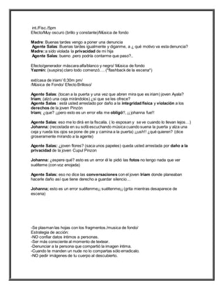 int./Fisc./5pm
Efecto/Muy oscuro (brillo y constante)/Música de fondo
Madre: Buenas tardes vengo a poner una denuncia
Agente Salas: Buenas tardes igualmente y diganme, a ¿ qué motivo va esta denuncia?
Madre:a sido violada la privacidad de mi hija
Agente Salas: bueno ,pero podría contarme que paso?..
Efecto/generador máscara alfa/blanco y negro/ Música de fondo
Yazmin: (suspira) claro todo comenzó…. (*flashback de la escena*)
ext/casa de iriam/ 6:30m pm/
/Música de Fondo/ Efecto Brilloso/
Agente Salas: (tocan a la puerta y una vez que abren mira que es iriam) joven Ayala?
Iriam; (alzó una ceja mirándolos) ¿si que se les ofrece?
Agente Salas : está usted arrestado por daño a la integridad física y violación a los
derechos de la joven Pinzón
Iriam; ¿que? ¡¡pero esto es un error ella me obligó!!, ¡¡ johanna fue!!
Agente Salas: eso me lo dirá en la fiscalía. ( lo esposan y se ve cuando lo llevan lejos…)
Johanna: (recostada en su sofá escuchando música cuando suena la puerta y alza una
ceja y rueda los ojos se pone de pie y camina a la puerta) ¡¡ush!! ¿qué quieren? (dice
groseramente mirando a la agente)
Agente Salas: ¿joven flores? (saca unos papeles) queda usted arrestada por daño a la
privacidad de la joven Cupul Pinzon
Johanna: ¿espere qué? esto es un error él le pidió las fotos no tengo nada que ver
suélteme (con voz enojada)
Agente Salas: eso no dice las conversaciones con el joven Iriam donde planeaban
hacerle daño así que tiene derecho a guardar silencio…
Johanna; esto es un error suéltenme¡¡ suéltenme¡¡ (grita mientras desaparece de
escena)
-Se plasman las hojas con los fragmentos./musica de fondo/
Estrategia de acción:
-NO confiar datos íntimos a personas.
-Ser más consciente al momento de textear.
-Denunciar a la persona que compartió la imagen íntima.
-Cuando te manden un nude no lo compartas sólo erradicalo.
-NO pedir imágenes de tu cuerpo al descubierto.
 