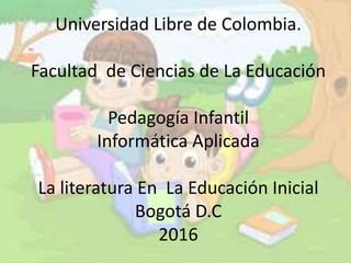 Universidad Libre de Colombia.
Facultad de Ciencias de La Educación
Pedagogía Infantil
Informática Aplicada
La literatura En La Educación Inicial
Bogotá D.C
2016
 