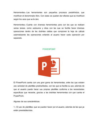 Herramientas.- Las herramientas son pequeños procesos predefinidos, que
modifican el denominado libro. Con estas se pueden dar efectos que se modifican
según los usos que se le den.
Herramientas.- Cuenta con diversas herramientas para con las que se realizan
varias tareas, como autosuma y otras con las que se facilita hacer diversas
operaciones dentro de las distintas celdas que componen la hoja de cálculo
automatizando las operaciones evitando al usuario hacer cada operación por
separado.
POWERPOINT
El PowerPoint cuenta con una gran gama de herramientas, entre las que existen
una variedad de plantillas prediseñadas, con las que se facilita su uso; además de
que el usuario puede hacer sus propias plantillas conforme a las necesidades
específicas que necesite, gracias a las distintas herramientas con que cuenta el
PowerPoint.
Algunas de sus características:
1.- El uso de plantillas; que se pueden hacer por el usuario, además de las que ya
están preestablecidas.
 