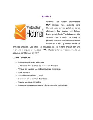 HOTMAIL
Windows Live Hotmail, anteriormente
MSN Hotmail, más conocido como
Hotmail, es un servicio gratuito de correo
electrónico. Fue fundado por Sabeer
Bhatia y Jack Smith Y se lo lanzo en julio
de 1996 como "HoTMaiL", fue uno de los
primeros servicios de correo electrónico
basado en la web,2 y también uno de los
primeros gratuitos. Las letras en mayúscula de su nombre original son una
referencia al lenguaje de marcado HTML utilizado en la web y posteriormente fue
adquirido por Microsoft en 1997
CARACTERISTICAS:
 Permite visualizar tus mensajes
 Administra otras cuentas de correos electrónicos
 Vincula tus cuentas con redes sociales u otros sitios
 Chat integrado
 Sincroniza tu Mail con tu Móvil
 Búsqueda en tu bandeja de entrada
 Importa y exporta contactos
 Permite compartir documentos y fotos con otras aplicaciones.
 