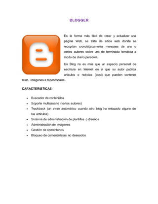 BLOGGER
Es la forma más fácil de crear y actualizar una
página Web, se trata de sitios web donde se
recopilan cronológicamente mensajes de uno o
varios autores sobre una de terminada temática a
modo de diario personal.
Un Blog no es más que un espacio personal de
escritura en Internet en el que su autor publica
artículos o noticias (post) que pueden contener
texto, imágenes e hipervínculos.
CARACTERISTICAS:
 Buscador de contenidos
 Soporte multiusuario (varios autores)
 Trackback (un aviso automático cuando otro blog ha enlazado alguno de
tus artículos)
 Sistema de administración de plantillas o diseños
 Administración de imágenes
 Gestión de comentarios
 Bloqueo de comentaristas no deseados
 