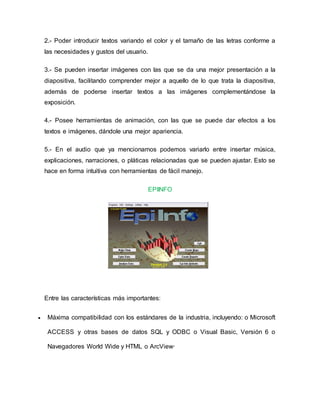 2.- Poder introducir textos variando el color y el tamaño de las letras conforme a
las necesidades y gustos del usuario.
3.- Se pueden insertar imágenes con las que se da una mejor presentación a la
diapositiva, facilitando comprender mejor a aquello de lo que trata la diapositiva,
además de poderse insertar textos a las imágenes complementándose la
exposición.
4.- Posee herramientas de animación, con las que se puede dar efectos a los
textos e imágenes, dándole una mejor apariencia.
5.- En el audio que ya mencionamos podemos variarlo entre insertar música,
explicaciones, narraciones, o pláticas relacionadas que se pueden ajustar. Esto se
hace en forma intuitiva con herramientas de fácil manejo.
EPIINFO
Entre las características más importantes:
 Máxima compatibilidad con los estándares de la industria, incluyendo: o Microsoft
ACCESS y otras bases de datos SQL y ODBC o Visual Basic, Versión 6 o
Navegadores World Wide y HTML o ArcView·
 